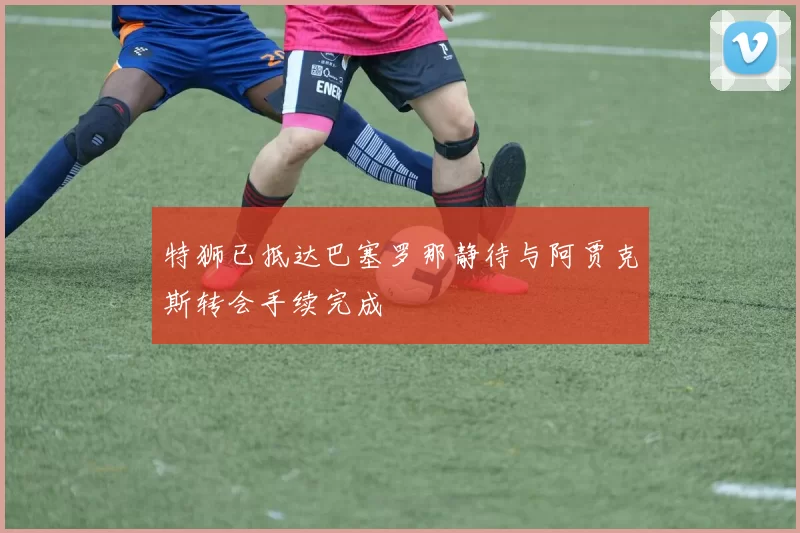 特狮已抵达巴塞罗那静待与阿贾克斯转会手续完成