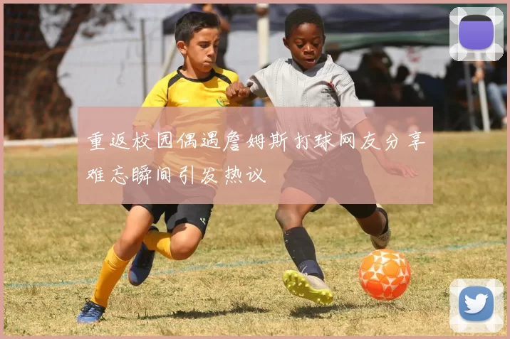 重返校园偶遇詹姆斯打球网友分享难忘瞬间引发热议