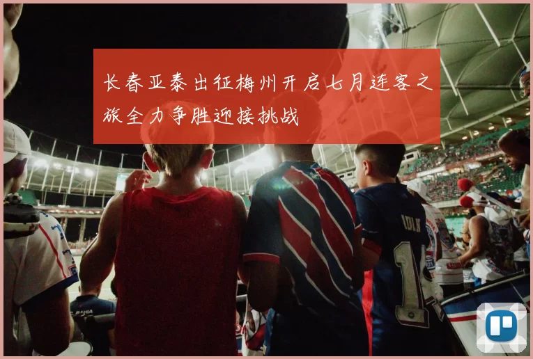 长春亚泰出征梅州开启七月连客之旅全力争胜迎接挑战