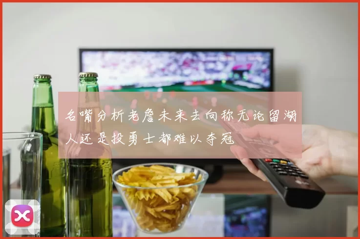 名嘴分析老詹未来去向称无论留湖人还是投勇士都难以夺冠