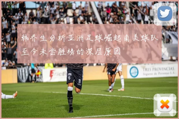韩乔生分析亚洲足球崛起南美球队至今未尝胜绩的深层原因