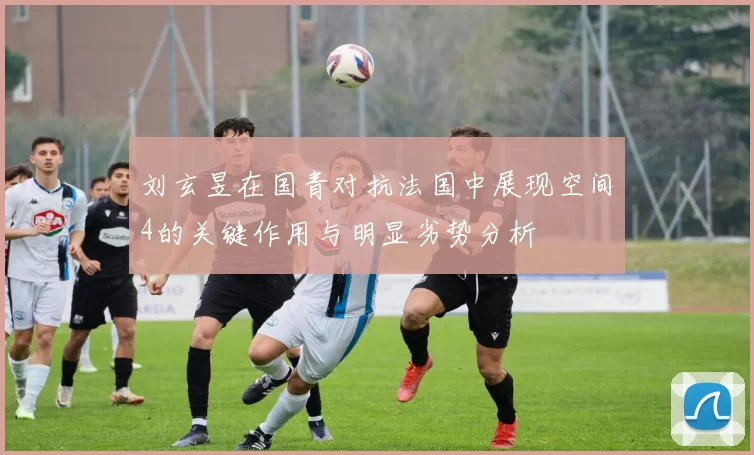 刘玄昱在国青对抗法国中展现空间4的关键作用与明显劣势分析
