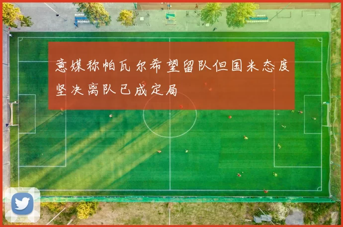 意媒称帕瓦尔希望留队但国米态度坚决离队已成定局