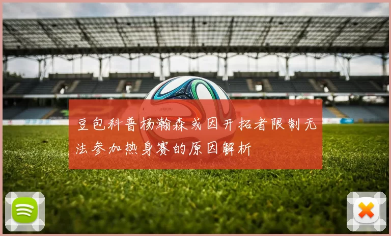 豆包科普杨瀚森或因开拓者限制无法参加热身赛的原因解析