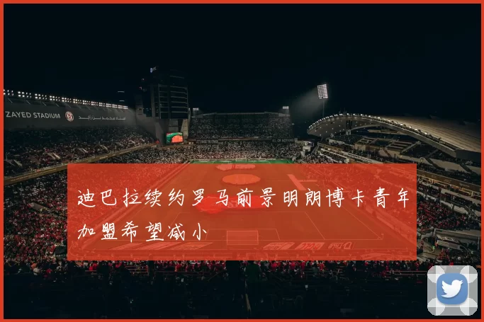 迪巴拉续约罗马前景明朗博卡青年加盟希望减小